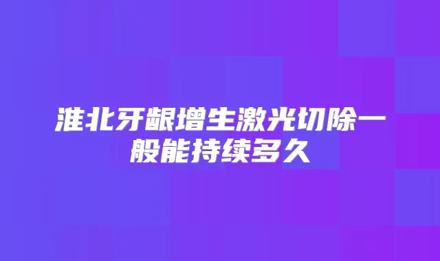 淮北牙龈增生激光切除一般能持续多久