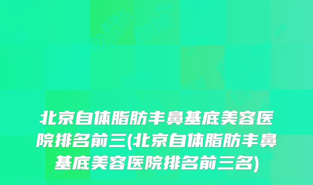 北京自体脂肪丰鼻基底美容医院排名前三(北京自体脂肪丰鼻基底美容医院排名前三名)