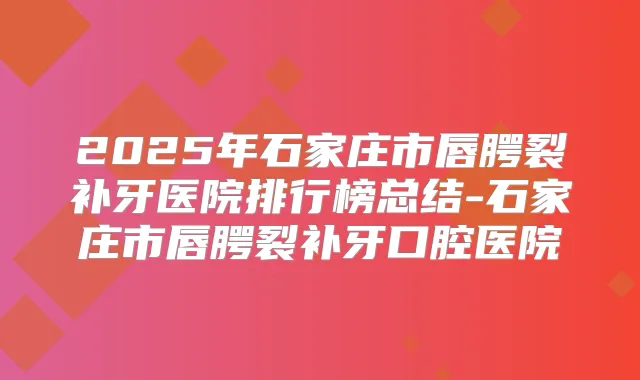 2025年石家庄市唇腭裂补牙医院排行榜总结-石家庄市唇腭裂补牙口腔医院