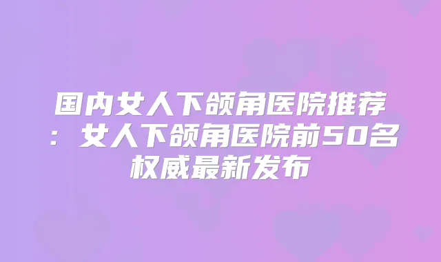 国内女人下颌角医院推荐：女人下颌角医院前50名新发布