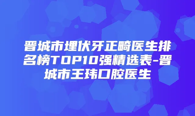 晋城市埋伏牙正畸医生排名榜TOP10强精选表-晋城市王玮口腔医生