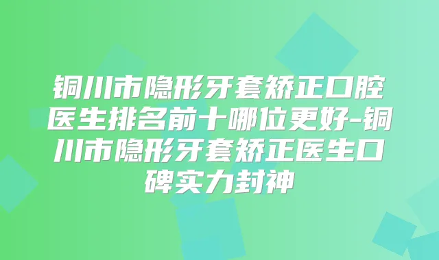 铜川市隐形牙套矫正口腔医生排名前十哪位更好-铜川市隐形牙套矫正医生口碑实力封神