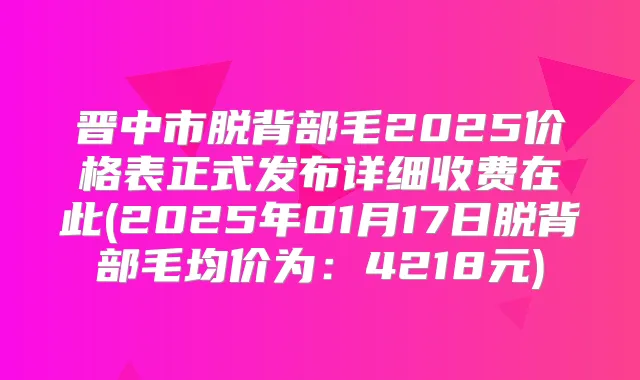 晋中市脱背部毛2025价格表正式发布详细收费在此(2025年01月17日脱背部毛均价为:4218元)