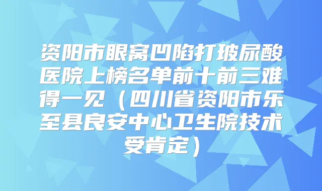 资阳市眼窝凹陷打玻尿酸医院上榜名单前十前三难得一见（四川省资阳市乐至县良安中心卫生院技术受肯定）