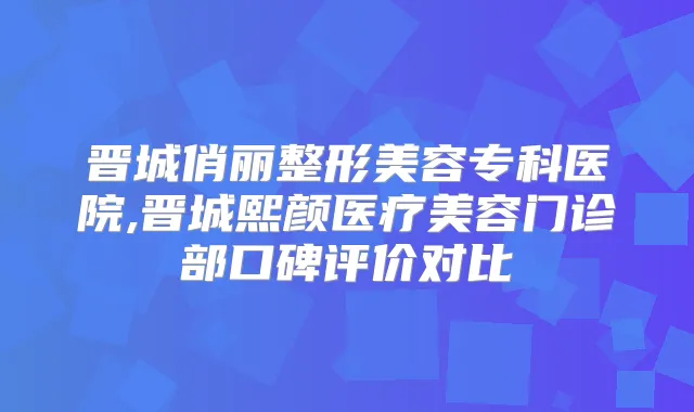 晋城俏丽整形美容专科医院,晋城熙颜医疗美容门诊部口碑评价对比