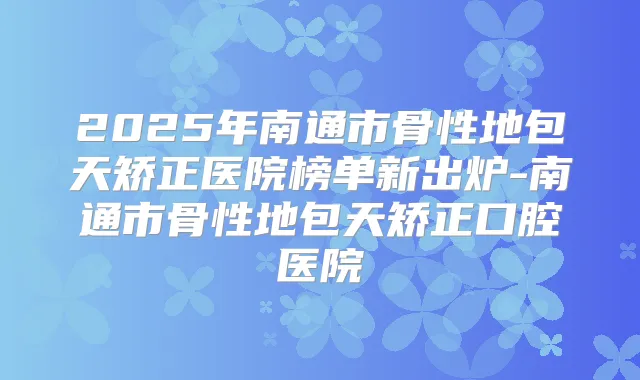 2025年南通市骨性地包天矫正医院榜单新出炉-南通市骨性地包天矫正口腔医院