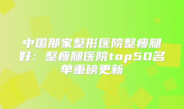中国那家整形医院整瘦腿好:整瘦腿医院top50名单重磅更新