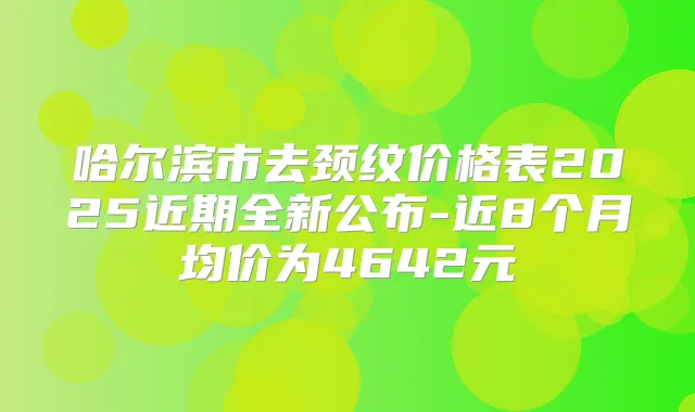 哈尔滨市去颈纹价格表2025近期全新公布-近8个月均价为4642元
