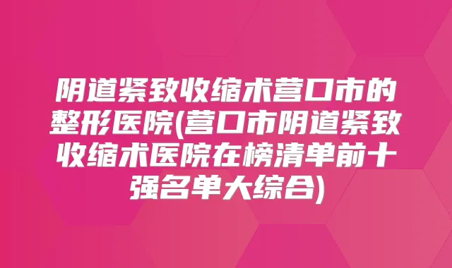 阴道紧致收缩术营口市的整形医院(营口市阴道紧致收缩术医院在榜清单前十强名单大综合)