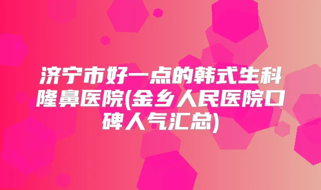 济宁市好一点的韩式生科隆鼻医院(金乡人民医院口碑人气汇总)