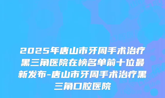2025年唐山市牙周手术黑三角医院在榜名单前十位新发布-唐山市牙周手术黑三角口腔医院