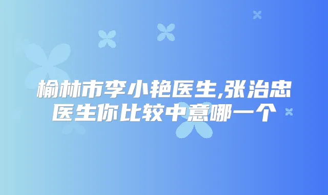 榆林市李小艳医生,张治忠医生你比较中意哪一个