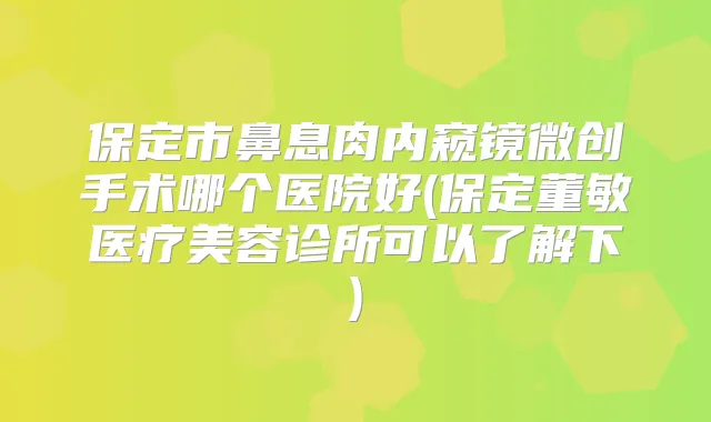 保定市鼻息肉内窥镜微创手术哪个医院好(保定董敏医疗美容诊所可以了解下)