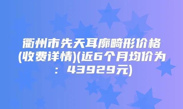 衢州市先天耳廓畸形价格(收费详情)(近6个月均价为:43929元)