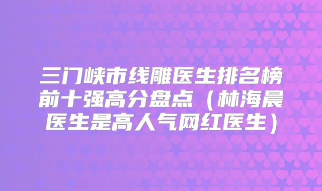 三门峡市线雕医生排名榜前十强高分盘点(林海晨医生是高人气网红医生)