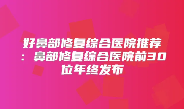 好鼻部修复综合医院推荐：鼻部修复综合医院前30位年终发布