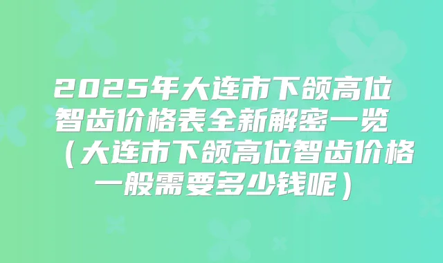 2025年大连市下颌高位智齿价格表全新解密一览（大连市下颌高位智齿价格一般需要多少钱呢）