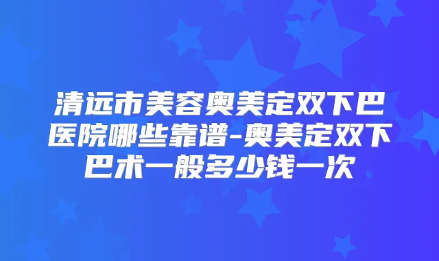 清远市美容奥美定双下巴医院哪些靠谱-奥美定双下巴术一般多少钱一次
