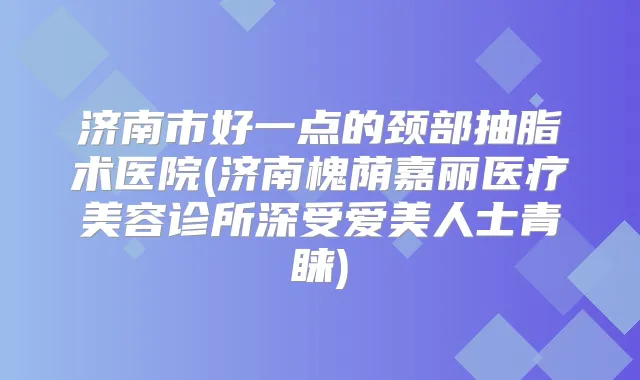 济南市好一点的颈部抽脂术医院(济南槐荫嘉丽医疗美容诊所深受爱美人士青睐)