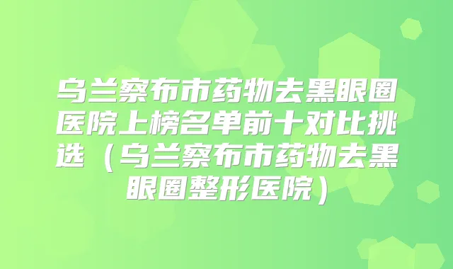 乌兰察布市药物去黑眼圈医院上榜名单前十对比挑选（乌兰察布市药物去黑眼圈整形医院）