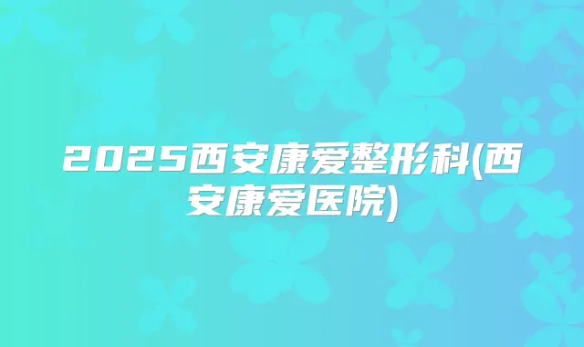 2025西安康爱整形科(西安康爱医院)