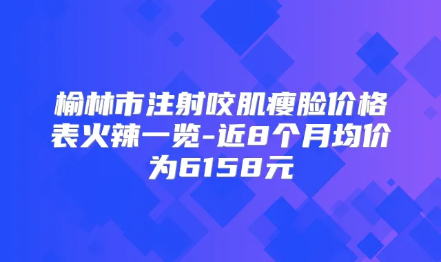 榆林市注射咬肌瘦脸价格表火辣一览-近8个月均价为6158元