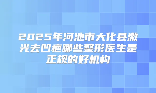 2025年河池市大化县激光去凹疤哪些整形医生是正规的好机构