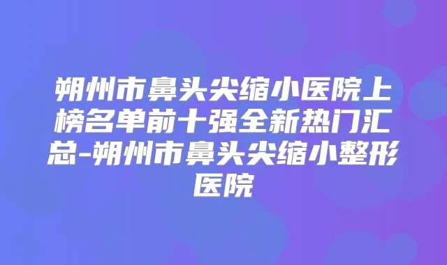 朔州市鼻头尖缩小医院上榜名单前十强全新热门汇总-朔州市鼻头尖缩小整形医院