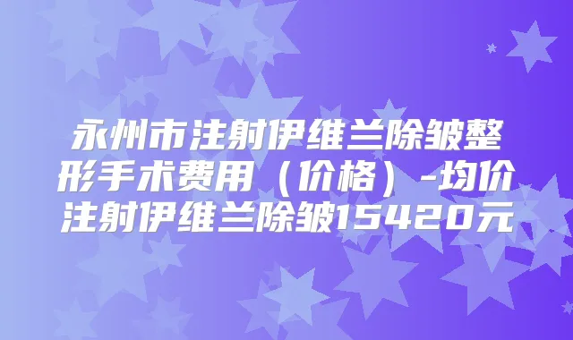 永州市注射伊维兰除皱整形手术费用（价格）-均价注射伊维兰除皱15420元