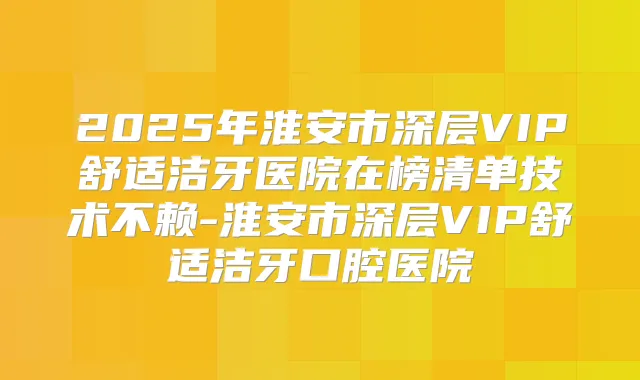 2025年淮安市深层VIP舒适洁牙医院在榜清单技术不赖-淮安市深层VIP舒适洁牙口腔医院