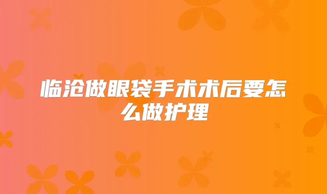 临沧做眼袋手术术后要怎么做护理