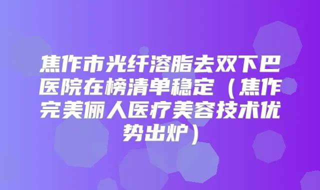 焦作市光纤溶脂去双下巴医院在榜清单稳定（焦作俪人医疗美容技术优势出炉）