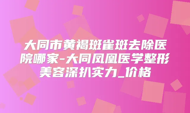 大同市黄褐斑雀斑去除医院哪家-大同凤凰医学整形美容深扒实力_价格