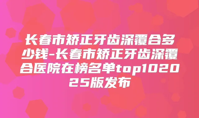 长春市矫正牙齿深覆合多少钱-长春市矫正牙齿深覆合医院在榜名单top102025版发布
