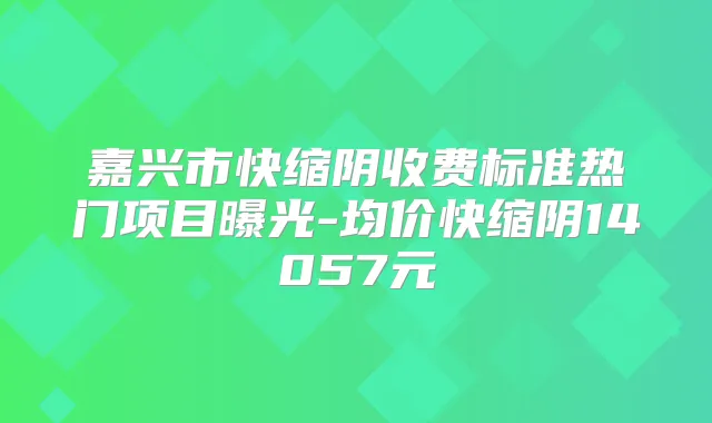 嘉兴市快缩阴收费标准热门项目曝光-均价快缩阴14057元