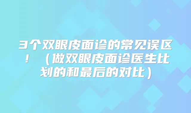 3个双眼皮面诊的常见误区！（做双眼皮面诊医生比划的和后的对比）