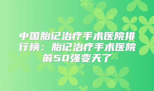 中国胎记手术医院排行榜：胎记手术医院前50强变天了
