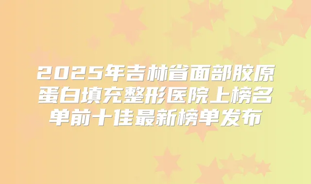 2025年吉林省面部胶原蛋白填充整形医院上榜名单前十佳新榜单发布