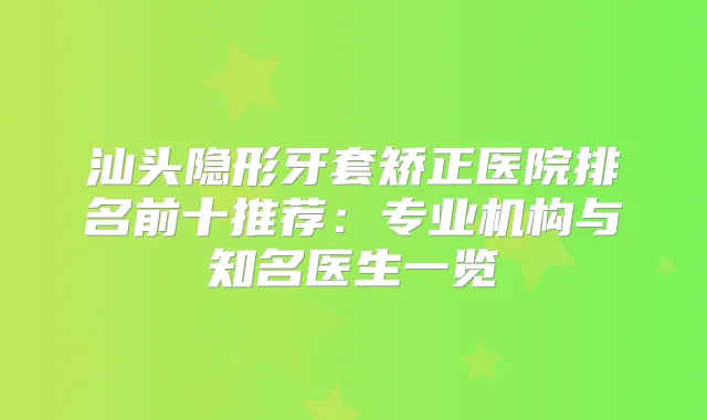 汕头隐形牙套矫正医院排名前十推荐:专业机构与知名医生一览