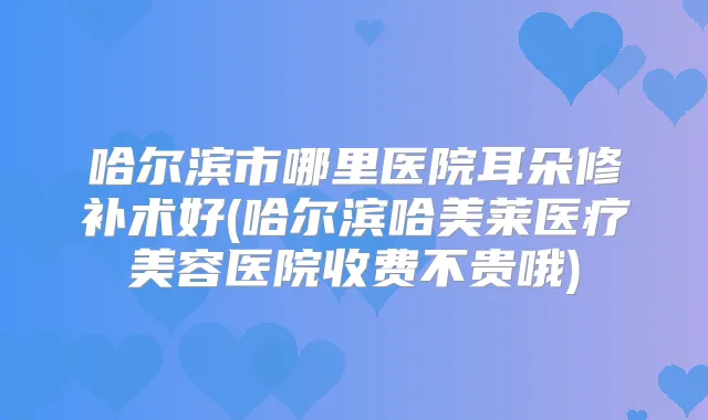 哈尔滨市哪里医院耳朵修补术好(哈尔滨哈美莱医疗美容医院收费不贵哦)