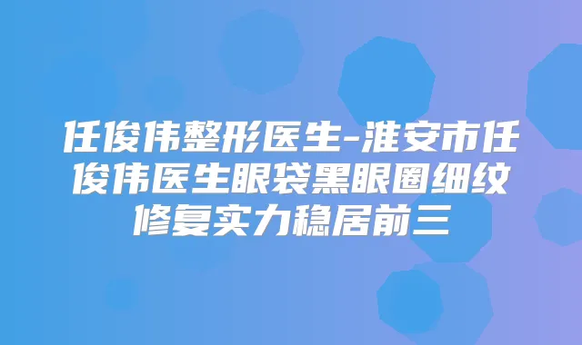 任俊伟整形医生-淮安市任俊伟医生眼袋黑眼圈细纹修复实力稳居前三