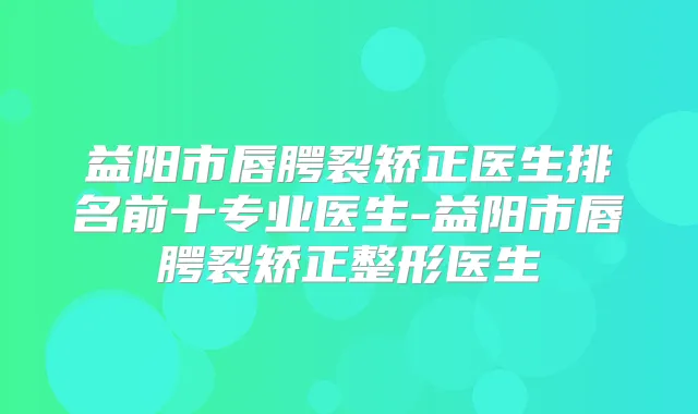 益阳市唇腭裂矫正医生排名前十专业医生-益阳市唇腭裂矫正整形医生