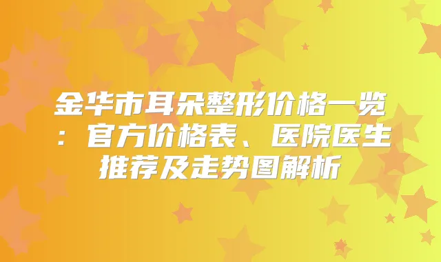 金华市耳朵整形价格一览：官方价格表、医院医生推荐及走势图解析