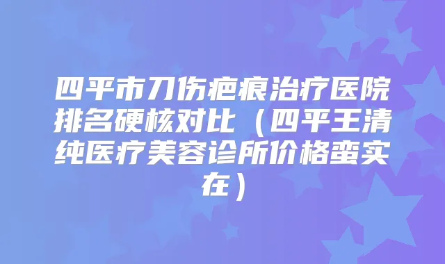 四平市刀伤疤痕医院排名硬核对比(四平王清纯医疗美容诊所价格蛮实在)