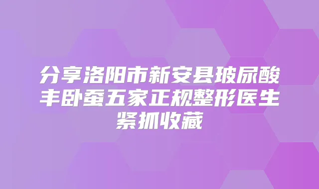 分享洛阳市新安县玻尿酸丰卧蚕五家正规整形医生紧抓收藏