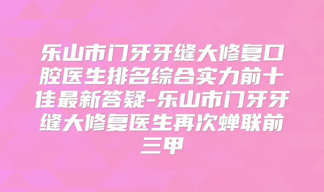 乐山市门牙牙缝大修复口腔医生排名综合实力前十佳新答疑-乐山市门牙牙缝大修复医生再次蝉联前三甲