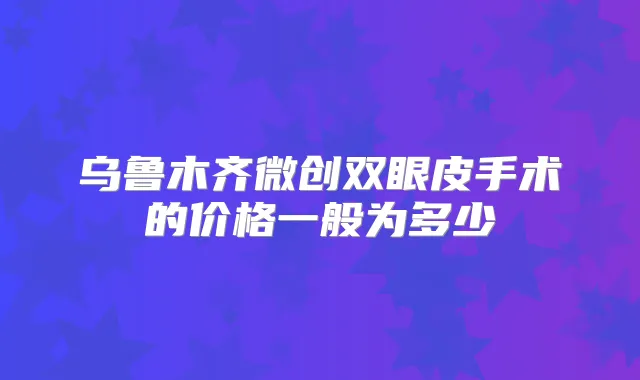 乌鲁木齐微创双眼皮手术的价格一般为多少
