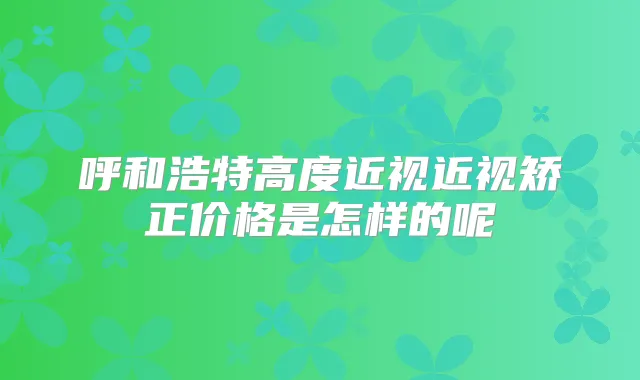 呼和浩特高度近视近视矫正价格是怎样的呢