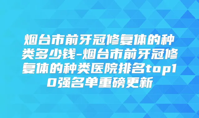 烟台市前牙冠修复体的种类多少钱-烟台市前牙冠修复体的种类医院排名top10强名单重磅更新