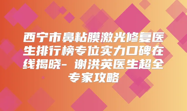 西宁市鼻粘膜激光修复医生排行榜专位实力口碑在线揭晓-谢洪英医生超全专家攻略